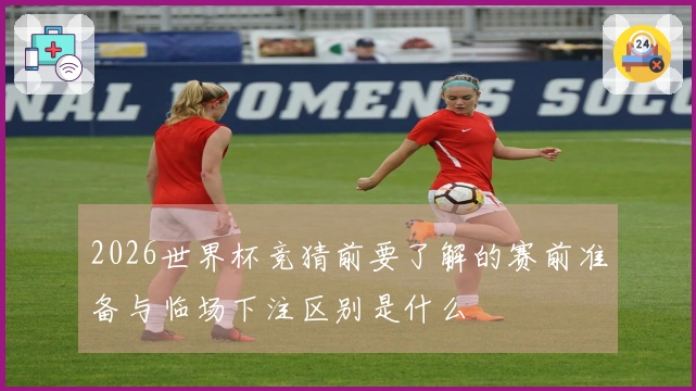 2026世界杯竞猜前要了解的赛前准备与临场下注区别是什么